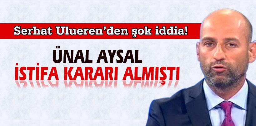 Serhat Ulueren'den şok iddia, 'Ünal Aysal istifa kararı almıştı'